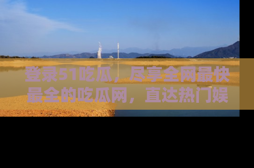 登录51吃瓜,尽享全网最快最全的吃瓜网,直达热门娱乐新闻!