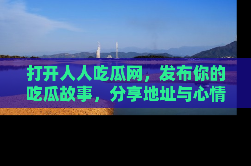 打开人人吃瓜网,发布你的吃瓜故事,分享地址与心情!