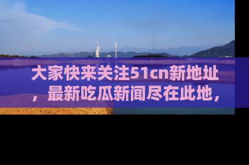 大家快来关注51cn新地址,最新吃瓜新闻尽在此地,绝对不容错过哦!