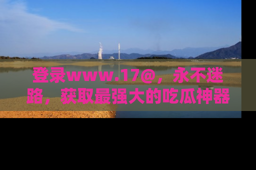 登录www.17@,永不迷路,获取最强大的吃瓜神器,解锁娱乐新动态。