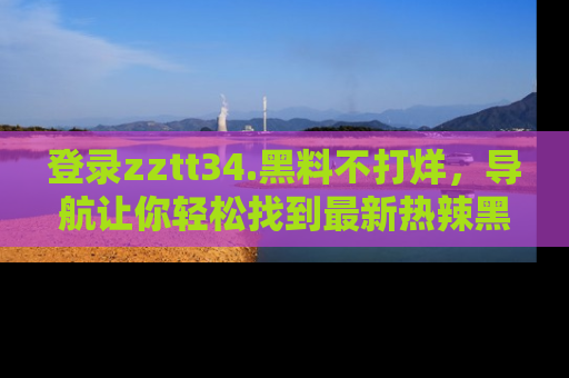 登录zztt34.黑料不打烊,导航让你轻松找到最新热辣黑料,吃瓜更方便!