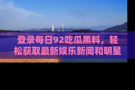 登录每日92吃瓜黑料,轻松获取最新娱乐新闻和明星炒作背后的真相