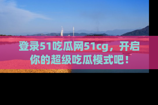 登录51吃瓜网51cg,开启你的超级吃瓜模式吧!