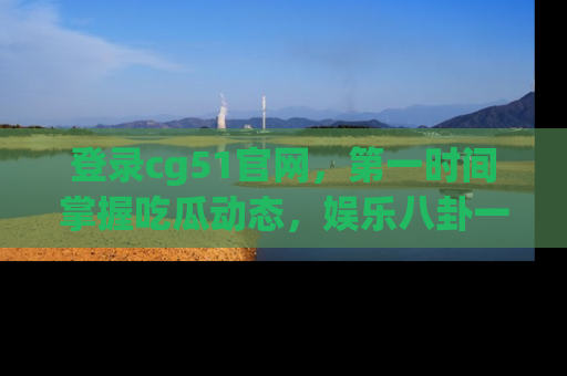 登录cg51官网,第一时间掌握吃瓜动态,娱乐八卦一网打尽!