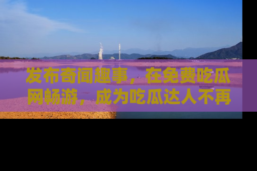 发布奇闻趣事,在免费吃瓜网畅游,成为吃瓜达人不再是梦!