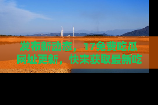发布新动态,17免费吃瓜网址更新,快来获取最新吃瓜信息哦!