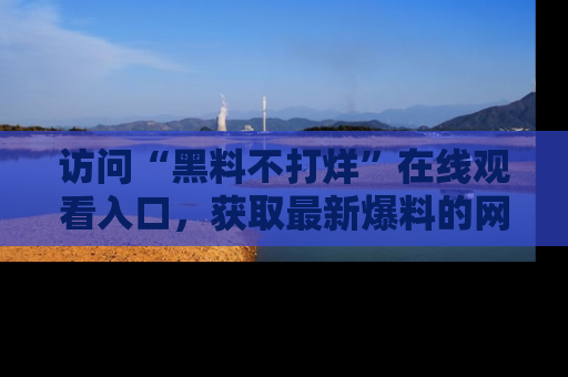 访问“黑料不打烊”在线观看入口,获取最新爆料的网址!