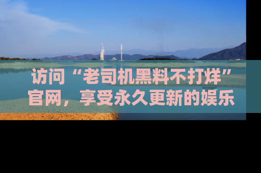 访问“老司机黑料不打烊”官网，享受永久更新的娱乐八卦和内幕新闻！