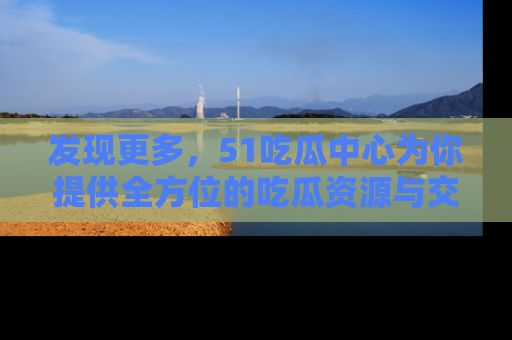 发现更多,51吃瓜中心为你提供全方位的吃瓜资源与交流平台