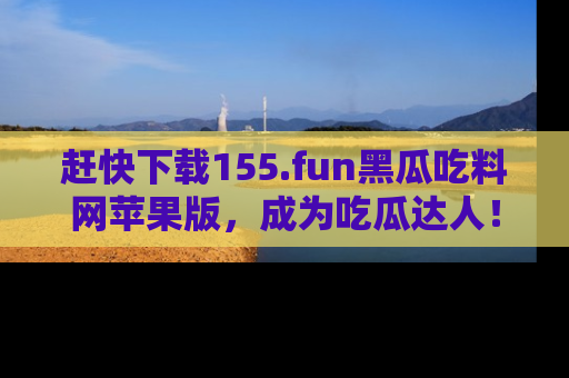 赶快下载155.fun黑瓜吃料网苹果版，成为吃瓜达人！