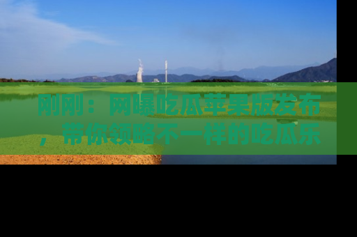 刚刚：网曝吃瓜苹果版发布，带你领略不一样的吃瓜乐趣！