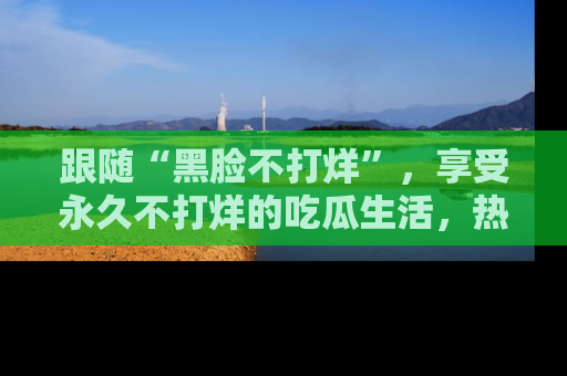跟随“黑脸不打烊”，享受永久不打烊的吃瓜生活，热辣八卦不断