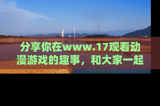 分享你在www.17观看动漫游戏的趣事，和大家一起探讨二次元魅力！