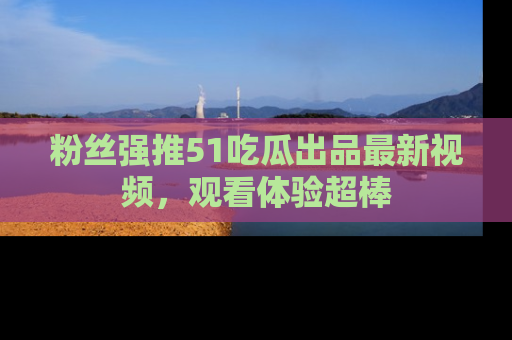 粉丝强推51吃瓜出品最新视频，观看体验超棒