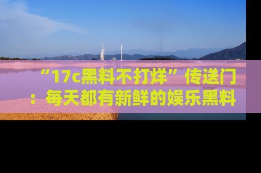 “17c黑料不打烊”传送门:每天都有新鲜的娱乐黑料等你来揭秘!