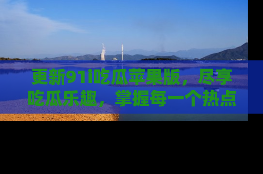 更新91i吃瓜苹果版，尽享吃瓜乐趣，掌握每一个热点话题