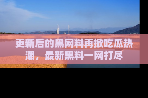 更新后的黑网料再掀吃瓜热潮，最新黑料一网打尽