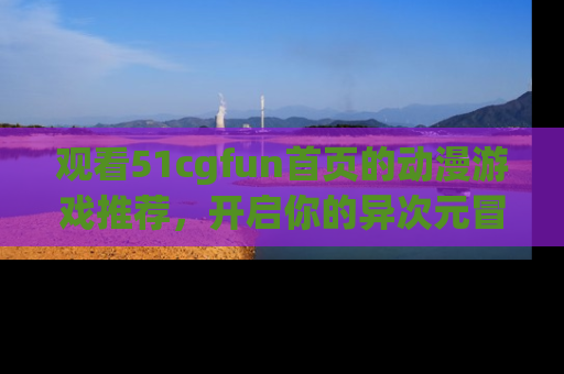 观看51cgfun首页的动漫游戏推荐，开启你的异次元冒险之旅！