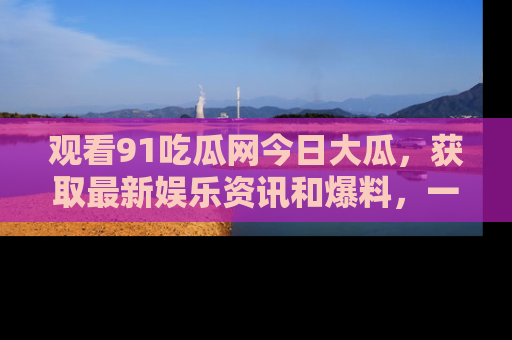 观看91吃瓜网今日大瓜，获取最新娱乐资讯和爆料，一起来围观！
