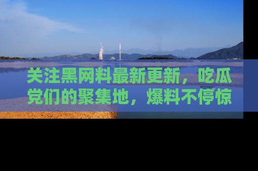 关注黑网料最新更新，吃瓜党们的聚集地，爆料不停惊喜连连！