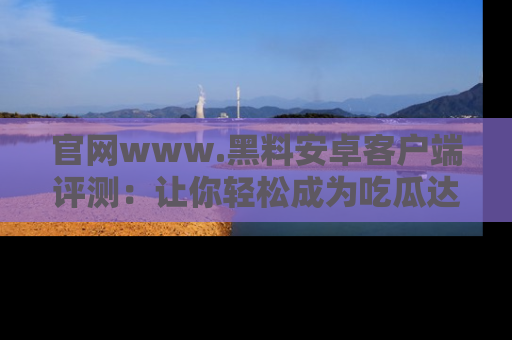 官网www.黑料安卓客户端评测：让你轻松成为吃瓜达人！