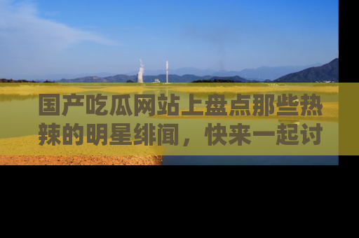 国产吃瓜网站上盘点那些热辣的明星绯闻，快来一起讨论吧！