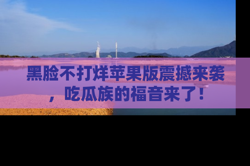 黑脸不打烊苹果版震撼来袭，吃瓜族的福音来了！