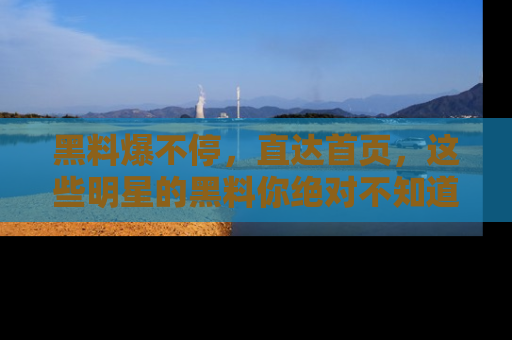 黑料爆不停，直达首页，这些明星的黑料你绝对不知道！
