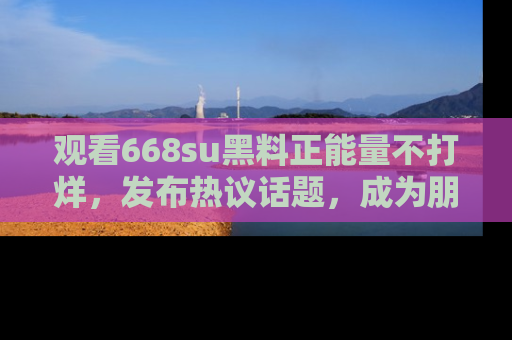 观看668su黑料正能量不打烊，发布热议话题，成为朋友圈焦点！