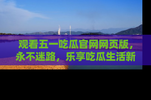 观看五一吃瓜官网网页版，永不迷路，乐享吃瓜生活新方式