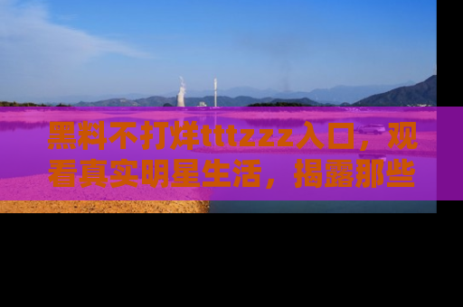 黑料不打烊tttzzz入口，观看真实明星生活，揭露那些不为人知的真相