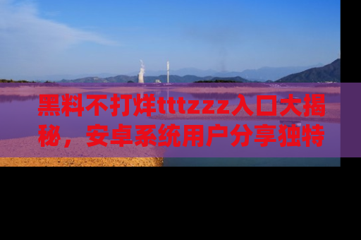 黑料不打烊tttzzz入口大揭秘，安卓系统用户分享独特的获取方式！