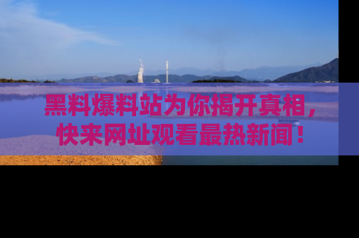 黑料爆料站为你揭开真相，快来网址观看最热新闻！