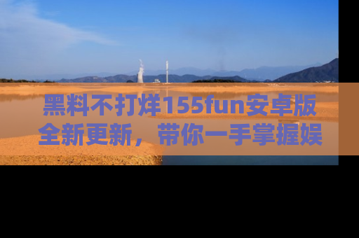 黑料不打烊155fun安卓版全新更新，带你一手掌握娱乐圈的秘密与八卦！