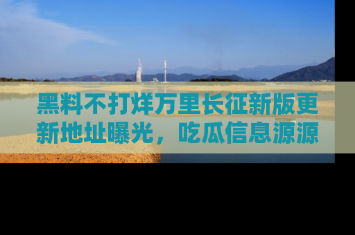 黑料不打烊万里长征新版更新地址曝光，吃瓜信息源源不断