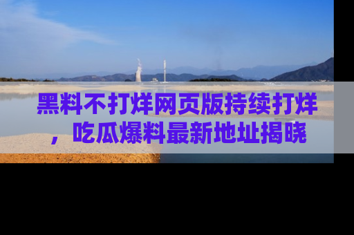 黑料不打烊网页版持续打烊，吃瓜爆料最新地址揭晓