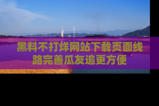 黑料不打烊网站下载页面线路完善瓜友追更方便