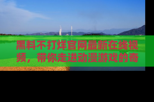 黑料不打烊官网最新在线视频，带你走进动漫游戏的奇幻与现实交汇处
