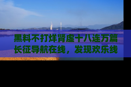 黑料不打烊肾虚十八连万篇长征导航在线，发现欢乐线路的最佳app推荐！