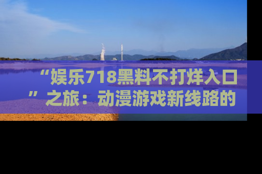 “娱乐718黑料不打烊入口”之旅：动漫游戏新线路的耀眼内幕曝光！