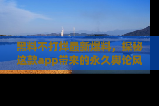 黑料不打烊最新爆料，探秘这款app带来的永久舆论风暴
