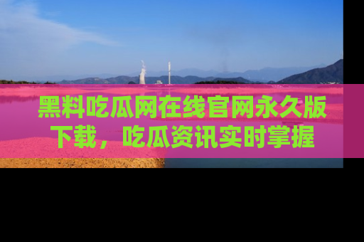 黑料吃瓜网在线官网永久版下载，吃瓜资讯实时掌握
