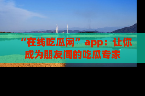 “在线吃瓜网”app：让你成为朋友间的吃瓜专家