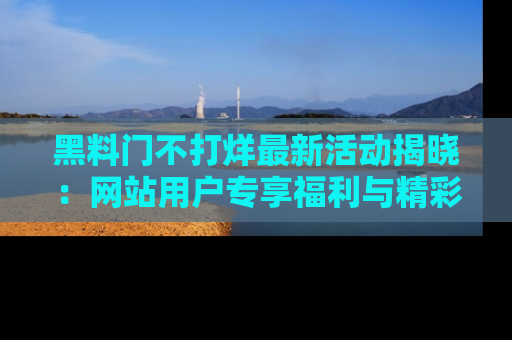 黑料门不打烊最新活动揭晓：网站用户专享福利与精彩内容抢先看