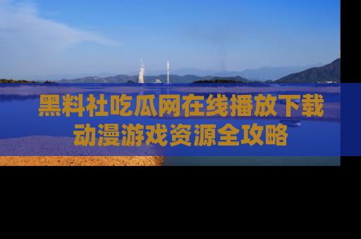 黑料社吃瓜网在线播放下载动漫游戏资源全攻略