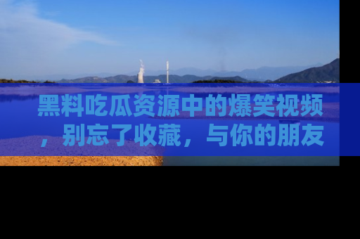 黑料吃瓜资源中的爆笑视频，别忘了收藏，与你的朋友一起分享乐趣！