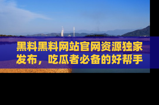 黑料黑料网站官网资源独家发布，吃瓜者必备的好帮手