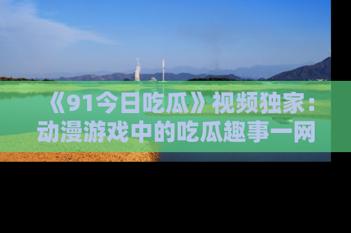 《91今日吃瓜》视频独家：动漫游戏中的吃瓜趣事一网打尽！