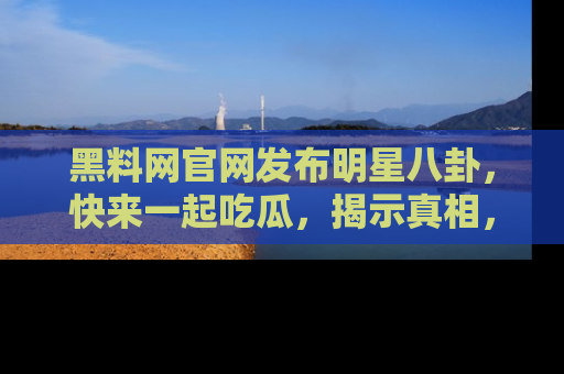 黑料网官网发布明星八卦，快来一起吃瓜，揭示真相，乐趣无穷！