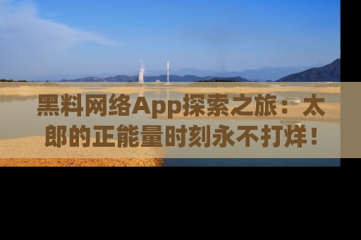黑料网络App探索之旅：太郎的正能量时刻永不打烊！